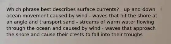 Which phrase best describes surface currents? - up-and-down ocean movement caused by wind - waves that hit the shore at an angle and transport sand - streams of warm water flowing through the ocean and caused by wind - waves that approach the shore and cause their crests to fall into their troughs