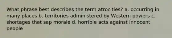 What phrase best describes the term atrocities? a. occurring in many places b. territories administered by Western powers c. shortages that sap morale d. horrible acts against innocent people