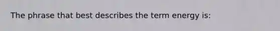 The phrase that best describes the term energy is: