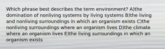 Which phrase best describes the term environment? A)the domination of nonliving systems by living systems B)the living and nonliving surroundings in which an organism exists C)the nonliving surroundings where an organism lives D)the climate where an organism lives E)the living surroundings in which an organism exists