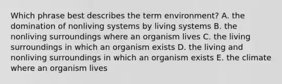 Which phrase best describes the term environment? A. the domination of nonliving systems by living systems B. the nonliving surroundings where an organism lives C. the living surroundings in which an organism exists D. the living and nonliving surroundings in which an organism exists E. the climate where an organism lives