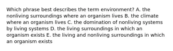 Which phrase best describes the term environment? A. the nonliving surroundings where an organism lives B. the climate where an organism lives C. the domination of nonliving systems by living systems D. the living surroundings in which an organism exists E. the living and nonliving surroundings in which an organism exists