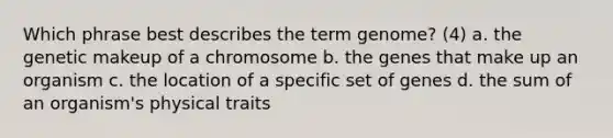 Which phrase best describes the term genome? (4) a. the genetic makeup of a chromosome b. the genes that make up an organism c. the location of a specific set of genes d. the sum of an organism's physical traits