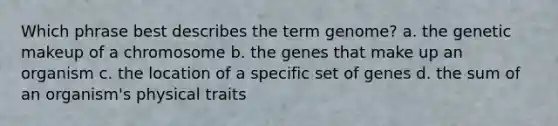 Which phrase best describes the term genome? a. the genetic makeup of a chromosome b. the genes that make up an organism c. the location of a specific set of genes d. the sum of an organism's physical traits