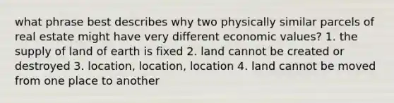 what phrase best describes why two physically similar parcels of real estate might have very different economic values? 1. the supply of land of earth is fixed 2. land cannot be created or destroyed 3. location, location, location 4. land cannot be moved from one place to another