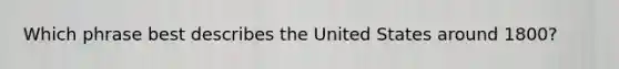 Which phrase best describes the United States around 1800?