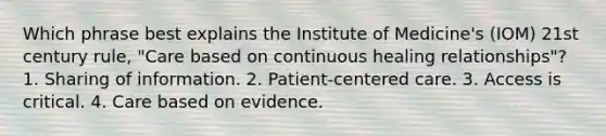 Which phrase best explains the Institute of Medicine's (IOM) 21st century rule, "Care based on continuous healing relationships"? 1. Sharing of information. 2. Patient-centered care. 3. Access is critical. 4. Care based on evidence.