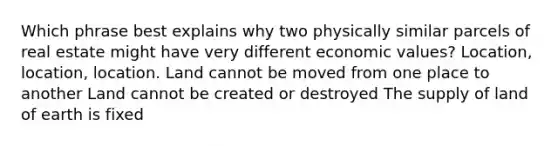 Which phrase best explains why two physically similar parcels of real estate might have very different economic values? Location, location, location. Land cannot be moved from one place to another Land cannot be created or destroyed The supply of land of earth is fixed