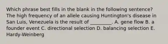 Which phrase best fills in the blank in the following sentence? The high frequency of an allele causing Huntington's disease in San Luis, Venezuela is the result of _________. A. gene flow B. a founder event C. directional selection D. balancing selection E. Hardy-Weinberg