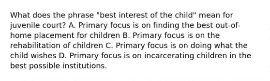 What does the phrase "best interest of the child" mean for juvenile court? A. Primary focus is on finding the best out-of-home placement for children B. Primary focus is on the rehabilitation of children C. Primary focus is on doing what the child wishes D. Primary focus is on incarcerating children in the best possible institutions.