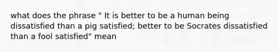 what does the phrase " It is better to be a human being dissatisfied than a pig satisfied; better to be Socrates dissatisfied than a fool satisfied" mean