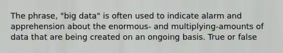 The phrase, "big data" is often used to indicate alarm and apprehension about the enormous- and multiplying-amounts of data that are being created on an ongoing basis. True or false
