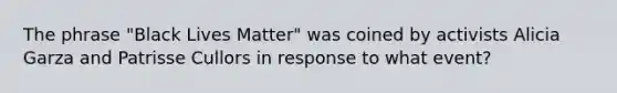 The phrase "Black Lives Matter" was coined by activists Alicia Garza and Patrisse Cullors in response to what event?