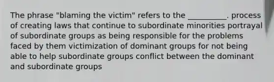 The phrase "blaming the victim" refers to the __________. process of creating laws that continue to subordinate minorities portrayal of subordinate groups as being responsible for the problems faced by them victimization of dominant groups for not being able to help subordinate groups conflict between the dominant and subordinate groups