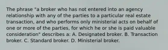 The phrase "a broker who has not entered into an agency relationship with any of the parties to a particular real estate transaction, and who performs only ministerial acts on behalf of one or more of the parties, for which he or she is paid valuable consideration" describes a: A. Designated broker. B. Transaction broker. C. Standard broker. D. Ministerial broker.