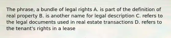 The phrase, a bundle of legal rights A. is part of the definition of real property B. is another name for legal description C. refers to the legal documents used in real estate transactions D. refers to the tenant's rights in a lease