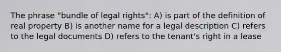 The phrase "bundle of legal rights": A) is part of the definition of real property B) is another name for a legal description C) refers to the legal documents D) refers to the tenant's right in a lease