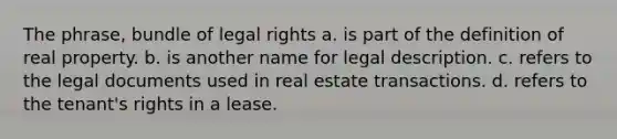 The phrase, bundle of legal rights a. is part of the definition of real property. b. is another name for legal description. c. refers to the legal documents used in real estate transactions. d. refers to the tenant's rights in a lease.