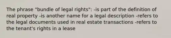 The phrase "bundle of legal rights": -is part of the definition of real property -is another name for a legal description -refers to the legal documents used in real estate transactions -refers to the tenant's rights in a lease