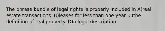 The phrase bundle of legal rights is properly included in A)real estate transactions. B)leases for less than one year. C)the definition of real property. D)a legal description.