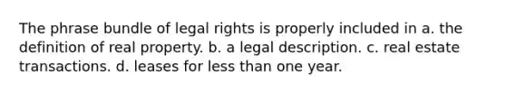 The phrase bundle of legal rights is properly included in a. the definition of real property. b. a legal description. c. real estate transactions. d. leases for less than one year.