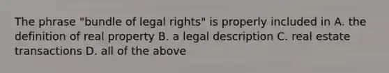 The phrase "bundle of legal rights" is properly included in A. the definition of real property B. a legal description C. real estate transactions D. all of the above