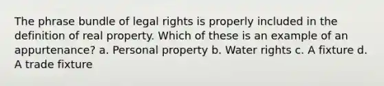 The phrase bundle of legal rights is properly included in the definition of real property. Which of these is an example of an appurtenance? a. Personal property b. Water rights c. A fixture d. A trade fixture