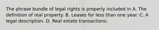 The phrase bundle of legal rights is properly included in A. The definition of real property. B. Leases for less than one year. C. A legal description. D. Real estate transactions.