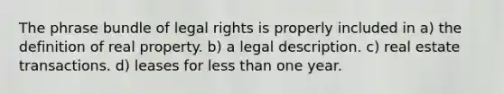 The phrase bundle of legal rights is properly included in a) the definition of real property. b) a legal description. c) real estate transactions. d) leases for less than one year.