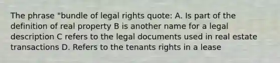 The phrase "bundle of legal rights quote: A. Is part of the definition of real property B is another name for a legal description C refers to the legal documents used in real estate transactions D. Refers to the tenants rights in a lease