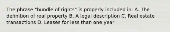 The phrase "bundle of rights" is properly included in: A. The definition of real property B. A legal description C. Real estate transactions D. Leases for <a href='https://www.questionai.com/knowledge/k7BtlYpAMX-less-than' class='anchor-knowledge'>less than</a> one year