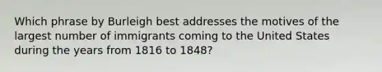 Which phrase by Burleigh best addresses the motives of the largest number of immigrants coming to the United States during the years from 1816 to 1848?