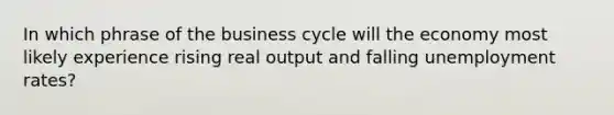 In which phrase of the business cycle will the economy most likely experience rising real output and falling unemployment rates?