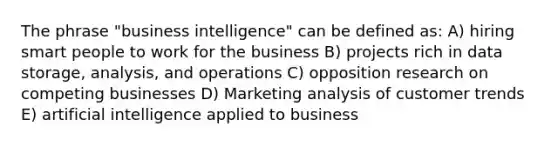 The phrase "business intelligence" can be defined as: A) hiring smart people to work for the business B) projects rich in data storage, analysis, and operations C) opposition research on competing businesses D) Marketing analysis of customer trends E) artificial intelligence applied to business