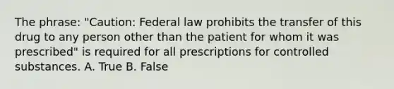 The phrase: "Caution: Federal law prohibits the transfer of this drug to any person other than the patient for whom it was prescribed" is required for all prescriptions for controlled substances. A. True B. False