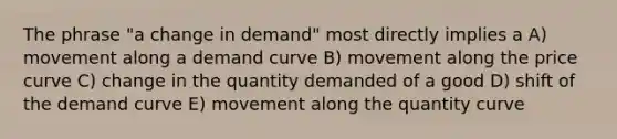 The phrase "a change in demand" most directly implies a A) movement along a demand curve B) movement along the price curve C) change in the quantity demanded of a good D) shift of the demand curve E) movement along the quantity curve