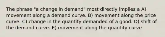 The phrase "a change in demand" most directly implies a A) movement along a demand curve. B) movement along the price curve. C) change in the quantity demanded of a good. D) shift of the demand curve. E) movement along the quantity curve