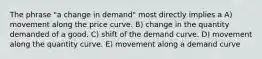 The phrase "a change in demand" most directly implies a A) movement along the price curve. B) change in the quantity demanded of a good. C) shift of the demand curve. D) movement along the quantity curve. E) movement along a demand curve