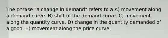 The phrase "a change in demand" refers to a A) movement along a demand curve. B) shift of the demand curve. C) movement along the quantity curve. D) change in the quantity demanded of a good. E) movement along the price curve.