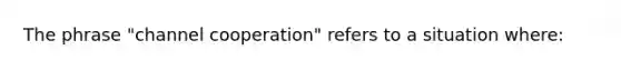 The phrase "channel cooperation" refers to a situation where: