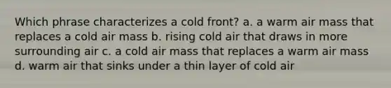 Which phrase characterizes a cold front? a. a warm air mass that replaces a cold air mass b. rising cold air that draws in more surrounding air c. a cold air mass that replaces a warm air mass d. warm air that sinks under a thin layer of cold air