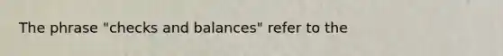 The phrase "checks and balances" refer to the