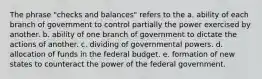 The phrase "checks and balances" refers to the a. ability of each branch of government to control partially the power exercised by another. b. ability of one branch of government to dictate the actions of another. c. dividing of governmental powers. d. allocation of funds in the federal budget. e. formation of new states to counteract the power of the federal government.