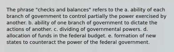 The phrase "checks and balances" refers to the a. ability of each branch of government to control partially the power exercised by another. b. ability of one branch of government to dictate the actions of another. c. dividing of governmental powers. d. allocation of funds in the federal budget. e. formation of new states to counteract the power of the federal government.