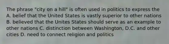 The phrase "city on a hill" is often used in politics to express the A. belief that the United States is vastly superior to other nations B. believed that the Unites States should serve as an example to other nations C. distinction between Washington, D.C. and other cities D. need to connect religion and politics