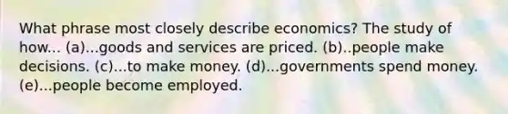 What phrase most closely describe economics? The study of how... (a)...goods and services are priced. (b)..people make decisions. (c)...to make money. (d)...governments spend money. (e)...people become employed.