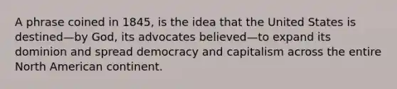 A phrase coined in 1845, is the idea that the United States is destined—by God, its advocates believed—to expand its dominion and spread democracy and capitalism across the entire North American continent.