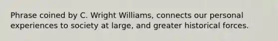 Phrase coined by C. Wright Williams, connects our personal experiences to society at large, and greater historical forces.