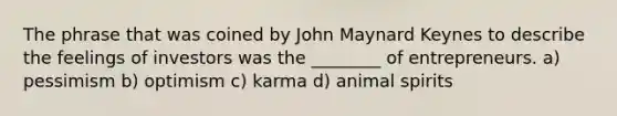 The phrase that was coined by John Maynard Keynes to describe the feelings of investors was the ________ of entrepreneurs. a) pessimism b) optimism c) karma d) animal spirits