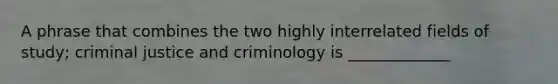 A phrase that combines the two highly interrelated fields of study; criminal justice and criminology is _____________